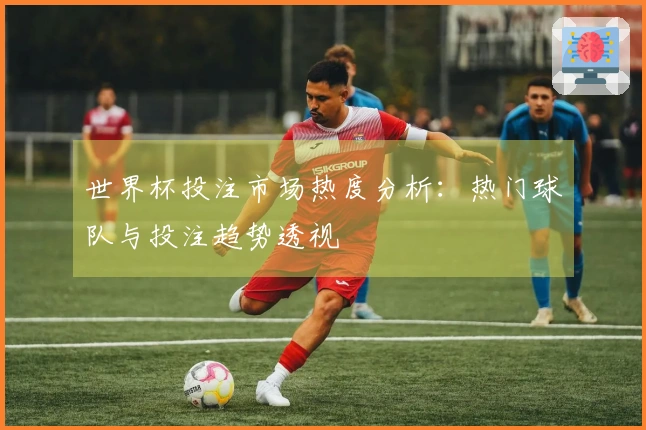 世界杯投注市场热度分析:热门球队与投注趋势透视