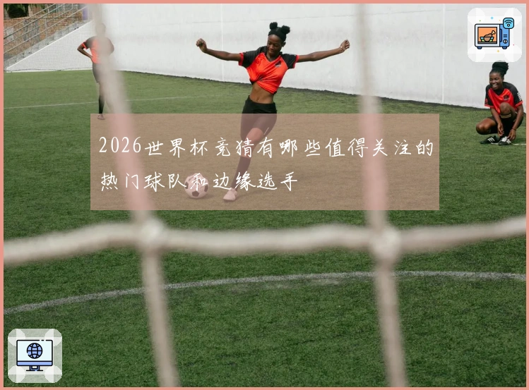 2026世界杯竞猜有哪些值得关注的热门球队和边缘选手