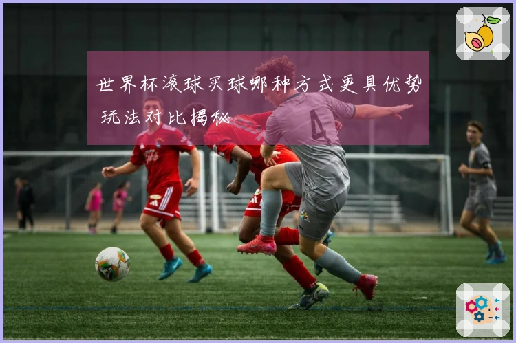 世界杯滚球买球哪种方式更具优势 玩法对比揭秘