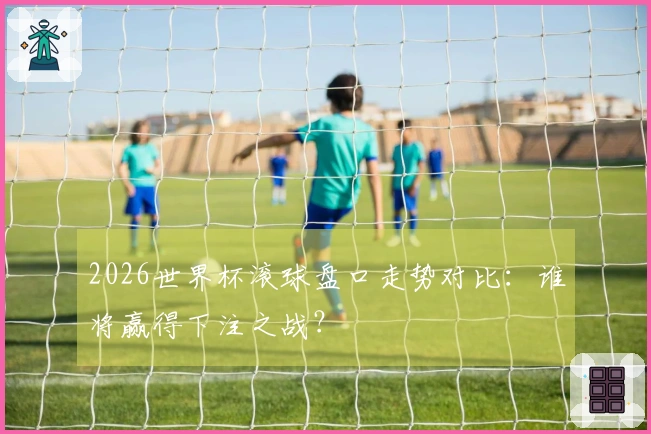 2026世界杯滚球盘口走势对比：谁将赢得下注之战？