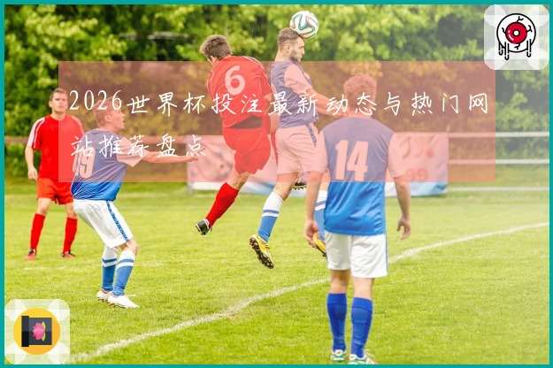 2026世界杯投注最新动态与热门网站推荐盘点